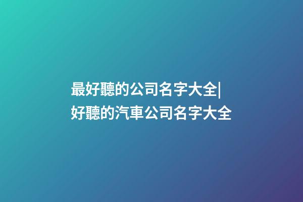 最好聽的公司名字大全|好聽的汽車公司名字大全-第1張-公司起名-玄機派